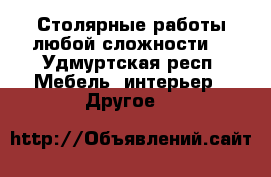 Столярные работы любой сложности  - Удмуртская респ. Мебель, интерьер » Другое   